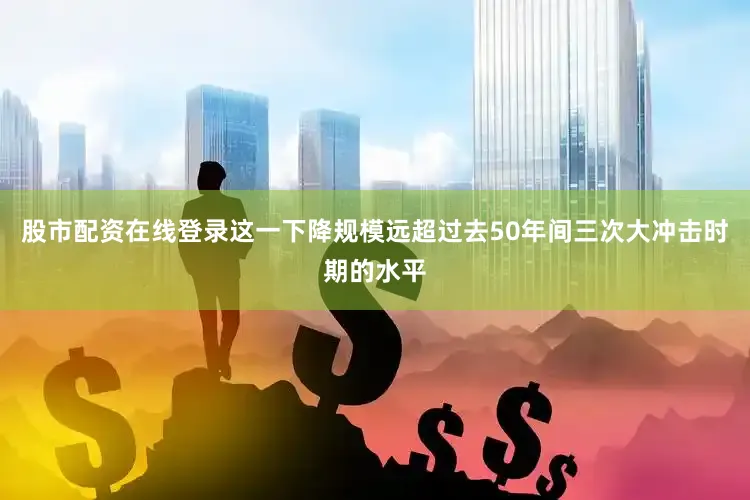 股市配资在线登录这一下降规模远超过去50年间三次大冲击时期的水平