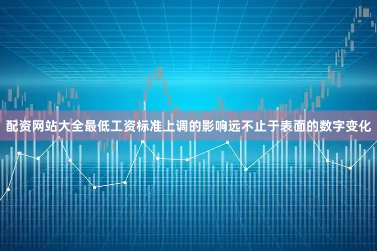 配资网站大全最低工资标准上调的影响远不止于表面的数字变化