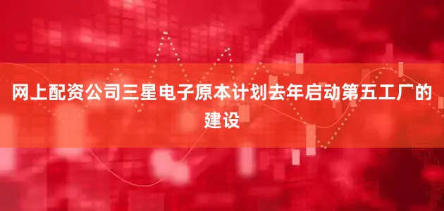 网上配资公司三星电子原本计划去年启动第五工厂的建设